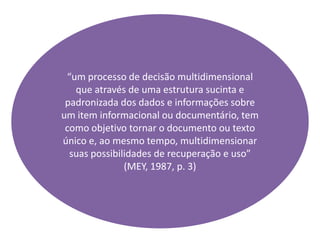 “um processo de decisão multidimensional
que através de uma estrutura sucinta e
padronizada dos dados e informações sobre
um item informacional ou documentário, tem
como objetivo tornar o documento ou texto
único e, ao mesmo tempo, multidimensionar
suas possibilidades de recuperação e uso”
(MEY, 1987, p. 3)
 