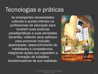 Tecnologias e práticas  As emergentes necessidades culturais e sociais intimam os profissionais da educação para reverem suas posturas paradigmáticas e suas atividades docentes, voltando seus esforços para promover inclusão, aprendizado, desenvolvimento de habilidades e competências, integrando ações que capacitem a formação de cidadãos transformadores de sua realidade. Tecnologias Digitais e Mediação Pedagógica Welton S. Fontes 