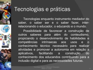 Tecnologias e práticas  Tecnologias enquanto instrumento mediador do saber, o saber ser e o saber fazer, inter-relacionando o educador, o educando e o mundo.  Possibilidade de favorecer a construção de outros saberes para além do conteudismo, propiciando o desenvolvimento de habilidades e competências intrínsecas aos usos e o conhecimento técnico necessário para realizar atividades e promover a autonomia em relação a aplicativos, facilitando a construção do conhecimento dos educandos contribuindo para a inclusão digital e para as necessidades futuras. Tecnologias Digitais e Mediação Pedagógica Welton S. Fontes 