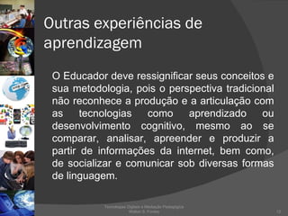 Outras experiências de  aprendizagem O Educador deve ressignificar seus conceitos e sua metodologia, pois o perspectiva tradicional não reconhece a produção e a articulação com as tecnologias como aprendizado ou desenvolvimento cognitivo, mesmo ao se comparar, analisar, apreender e produzir a partir de informações da internet, bem como, de socializar e comunicar sob diversas formas de linguagem. Tecnologias Digitais e Mediação Pedagógica Welton S. Fontes 