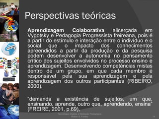 Perspectivas teóricas Aprendizagem Colaborativa  alicerçada em Vygotsky e Pedagogia Progressista freireana, pois é a partir do estímulo e interação entre o indivíduo e o social que o impacto dos conhecimentos apreendidos a partir da produção e da pesquisa podem desenvolver a autonomia no pensamento crítico dos sujeitos envolvidos no processo ensino e aprendizagem. Desenvolvendo competências mistas dentro de um grupo, em que cada membro é responsável pela sua aprendizagem e pela aprendizagem dos outros participantes (RIBEIRO, 2000). “ demanda a existência de sujeitos, um que, ensinando, aprende, outro que, aprendendo, ensina” (FREIRE, 2001, p.69),  Tecnologias Digitais e Mediação Pedagógica Welton S. Fontes 