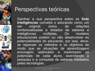 Perspectivas teóricas Gardner e sua perspectiva sobre as  Sete Inteligências  concebe o educando como um ser original, único, de relações contextualizadas e dotados de saberes e inteligências múltiplas. Os modelos educacionais podem ou não desenvolver as potencialidades do educando, por isso, deve-se repensar os métodos e os objetivos de modo que as situações de aprendizagem encorajem, estimulem e maximizem os potenciais de cada aluno, exercitando a pesquisa e a conquista de saberes mediados pelas tecnologias. Tecnologias Digitais e Mediação Pedagógica Welton S. Fontes 