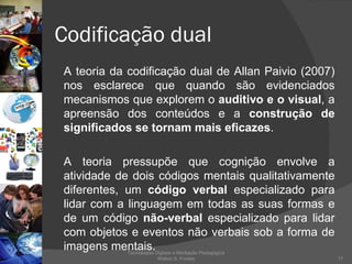 Codificação dual A teoria da codificação dual de Allan Paivio (2007) nos esclarece que quando são evidenciados mecanismos que explorem o  auditivo e o visual , a apreensão dos conteúdos e a  construção de significados se tornam mais eficazes .  A teoria pressupõe que cognição envolve a atividade de dois códigos mentais qualitativamente diferentes, um  código verbal  especializado para lidar com a linguagem em todas as suas formas e de um código  não-verbal  especializado para lidar com objetos e eventos não verbais sob a forma de imagens mentais.  Tecnologias Digitais e Mediação Pedagógica Welton S. Fontes 