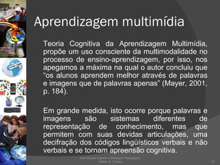 Aprendizagem multimídia Teoria Cognitiva da Aprendizagem Multimídia, propõe um uso consciente da multimodalidade no processo de ensino-aprendizagem, por isso, nos apegamos a máxima na qual o autor concluiu que “os alunos aprendem melhor através de palavras e imagens que de palavras apenas” (Mayer, 2001, p. 184).  Em grande medida, isto ocorre porque palavras e imagens são sistemas diferentes de representação de conhecimento, mas que permitem com suas devidas articulações, uma decifração dos códigos lingüísticos verbais e não verbais e se tornam apreensão cognitiva.  Tecnologias Digitais e Mediação Pedagógica Welton S. Fontes 