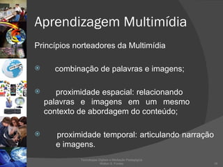 Aprendizagem Multimídia Princípios norteadores da Multimídia combinação de palavras e imagens;  proximidade espacial: relacionando  palavras e imagens em um mesmo  contexto de abordagem do conteúdo; proximidade temporal: articulando narração  e imagens.  Tecnologias Digitais e Mediação Pedagógica Welton S. Fontes 
