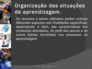Organização das situações de aprendizagem. Os recursos a serem utilizados podem enfocar diferentes aspectos com finalidades específicas, dependendo, é claro, das características dos conteúdos abordados, do perfil dos alunos e de outros fatores envolvidos nos processos de aprendizagem Tecnologias Digitais e Mediação Pedagógica Welton S. Fontes 