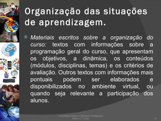 Organização das situações de aprendizagem. Materiais escritos sobre a organização do curso:  textos com informações sobre a programação geral do curso, que apresentam os objetivos, a dinâmica, os conteúdos (módulos, disciplinas, temas) e os critérios de avaliação. Outros textos com informações mais pontuais podem ser elaborados e disponibilizados no ambiente virtual, ou quando seja relevante a participação dos alunos.  Tecnologias Digitais e Mediação Pedagógica Welton S. Fontes 
