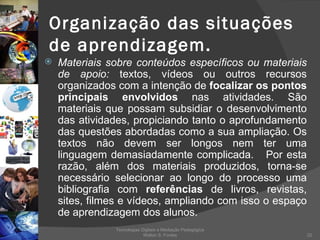 Organização das situações de aprendizagem. Materiais sobre conteúdos específicos ou materiais de apoio:  textos, vídeos ou outros recursos organizados com a intenção de  focalizar os pontos principais envolvidos  nas atividades. São materiais que possam subsidiar o desenvolvimento das atividades, propiciando tanto o aprofundamento das questões abordadas como a sua ampliação. Os textos não devem ser longos nem ter uma linguagem demasiadamente complicada.  Por esta razão, além dos materiais produzidos, torna-se necessário selecionar ao longo do processo uma bibliografia com  referências  de livros, revistas, sites, filmes e vídeos, ampliando com isso o espaço de aprendizagem dos alunos. Tecnologias Digitais e Mediação Pedagógica Welton S. Fontes 