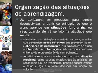 Organização das situações de aprendizagem. As atividades: as  propostas para serem desenvolvidas a partir do princípio de que o aluno aprende em  situações funcionais , ou seja, quando ele vê sentido na atividade que realiza.  atividades que privilegiam a autoria, ou seja, aquelas que demandam  ações reflexivas  que provocam as  re-elaborações do pensamento , que favorecem ao aluno a  interpretar as informações , articulando-as com seu universo de representação de conhecimento.  As atividades que se caracterizam por uma  situação problema , como aquelas relacionadas às análises de casos reais e/ou ao trabalho por projetos podem instigar o aluno a agir e a tomar decisões em função da solução.  Tecnologias Digitais e Mediação Pedagógica Welton S. Fontes 