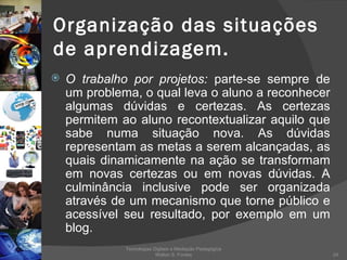 Organização das situações de aprendizagem. O trabalho por projetos:  parte-se sempre de um problema, o qual leva o aluno a reconhecer algumas dúvidas e certezas. As certezas permitem ao aluno recontextualizar aquilo que sabe numa situação nova. As dúvidas representam as metas a serem alcançadas, as quais dinamicamente na ação se transformam em novas certezas ou em novas dúvidas. A culminância inclusive pode ser organizada através de um mecanismo que torne público e acessível seu resultado, por exemplo em um blog. Tecnologias Digitais e Mediação Pedagógica Welton S. Fontes 