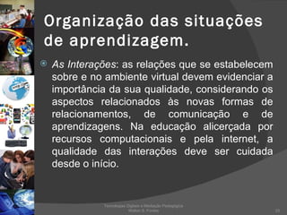 Organização das situações de aprendizagem. As Interações : as relações que se estabelecem sobre e no ambiente virtual devem evidenciar a importância da sua qualidade, considerando os aspectos relacionados às novas formas de relacionamentos, de comunicação e de aprendizagens. Na educação alicerçada por recursos computacionais e pela internet, a qualidade das interações deve ser cuidada desde o início.  Tecnologias Digitais e Mediação Pedagógica Welton S. Fontes 