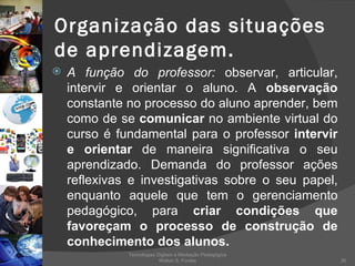 Organização das situações de aprendizagem. A função do professor:  observar, articular, intervir e orientar o aluno. A  observação  constante no processo do aluno aprender, bem como de se  comunicar  no ambiente virtual do curso é fundamental para o professor  intervir e orientar  de maneira significativa o seu aprendizado. Demanda do professor ações reflexivas e investigativas sobre o seu papel, enquanto aquele que tem o gerenciamento pedagógico, para  criar condições que favoreçam o processo de construção de conhecimento dos alunos. Tecnologias Digitais e Mediação Pedagógica Welton S. Fontes 