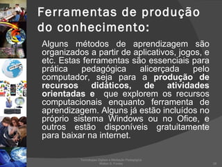 Ferramentas de produção do conhecimento: Alguns métodos de aprendizagem são organizados a partir de aplicativos, jogos, e etc. Estas ferramentas são essenciais para prática pedagógica alicerçada pelo computador, seja para a  produção de recursos didáticos, de atividades orientadas e  que explorem os recursos computacionais enquanto ferramenta de aprendizagem. Alguns já estão incluídos no próprio sistema Windows ou no Ofice, e outros estão disponíveis gratuitamente para baixar na internet. Tecnologias Digitais e Mediação Pedagógica Welton S. Fontes 