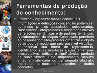 Ferramentas de produção do conhecimento: Fremind  – organizar mapas conceituais. Informações e definições conceituais podem ser de modo simples associados, selecionados, classificados, interpretados e resgatados através de relações semânticas e de padrões temáticos. A elaborações de Mapas Conceituais permitem ao pesquisador/leitor/produtor organizar o objeto de estudo de modo que seja possível visualizar e observar sua forma de representá-lo, identificando suas incertezas e suas dimensões interpretativas, críticas e significâncias partindo da subjetividade. Este mapeamento viabiliza então a visibilidade do pensamento abstrato, reestruturando suas representações em dados concretos. Tecnologias Digitais e Mediação Pedagógica Welton S. Fontes 