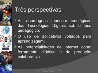 Três perspectivas As abordagens teórico-metodológicas das Tecnologias Digitais sob o foco pedagógico; O uso de aplicativos voltados para aprendizagem; As potencialidades da internet como ferramenta didática e de produção colaborativa.  Tecnologias Digitais e Mediação Pedagógica Welton S. Fontes 