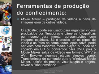 Ferramentas de produção do conhecimento: Movie Maker  – produção de vídeos a partir de imagens e/ou de outros vídeos. O aplicativo pode ser usado para organizar vídeos produzidos por filmadoras e câmeras fotográficas ou mesmo para montar apresentações com imagens estáticas. Só é preciso ter os clipes de vídeo e as fotos no computador. Após salvo, pode ser visto pelo Windows media player, ou pode ser copiado em CD ou convertido para DVD, pois o Movie Maker salva os vídeos em formato WMV e AVI. Envolve algumas etapas simples como: Transferência de conteúdo para o Windows Movie Maker, edição do projeto, visualização o projeto, enviar o filme terminado. Tecnologias Digitais e Mediação Pedagógica Welton S. Fontes 