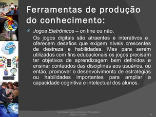 Ferramentas de produção do conhecimento: Jogos Eletrônicos   – on line ou não. Os jogos digitais são atraentes e interativos e  oferecem desafios que exigem níveis crescentes de destreza e habilidades. Mas para serem utilizados com fins educacionais os jogos precisam ter objetivos de aprendizagem bem definidos e ensinar conteúdos das disciplinas aos usuários, ou então, promover o desenvolvimento de estratégias ou habilidades importantes para ampliar a capacidade cognitiva e intelectual dos alunos.  Tecnologias Digitais e Mediação Pedagógica Welton S. Fontes 