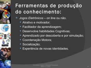 Ferramentas de produção do conhecimento: Jogos Eletrônicos   – on line ou não. Atrativo e motivador; Facilitador da aprendizagem; Desenvolve habilidades Cognitivas; Aprendizado por descoberta e por simulação; Coordenação Motora; Socialização; Experiência de novas identidades. Tecnologias Digitais e Mediação Pedagógica Welton S. Fontes 