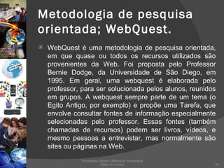 Metodologia de pesquisa orientada; WebQuest. WebQuest é uma metodologia de pesquisa orientada, em que quase ou todos os recursos utilizados são provenientes da Web. Foi proposta pelo Professor Bernie Dodge, da Universidade de São Diego, em 1995. Em geral, uma webquest é elaborada pelo professor, para ser solucionada pelos alunos, reunidos em grupos. A webquest sempre parte de um tema (o Egito Antigo, por exemplo) e propõe uma Tarefa, que envolve consultar fontes de informação especialmente selecionadas pelo professor. Essas fontes (também chamadas de recursos) podem ser livros, vídeos, e mesmo pessoas a entrevistar, mas normalmente são sites ou páginas na Web.  Tecnologias Digitais e Mediação Pedagógica Welton S. Fontes 