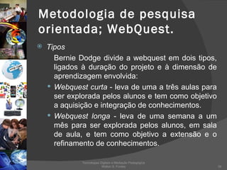 Metodologia de pesquisa orientada; WebQuest. Tipos Bernie Dodge divide a webquest em dois tipos, ligados à duração do projeto e à dimensão de aprendizagem envolvida: Webquest curta  - leva de uma a três aulas para ser explorada pelos alunos e tem como objetivo a aquisição e integração de conhecimentos. Webquest longa  - leva de uma semana a um mês para ser explorada pelos alunos, em sala de aula, e tem como objetivo a extensão e o refinamento de conhecimentos. Tecnologias Digitais e Mediação Pedagógica Welton S. Fontes 