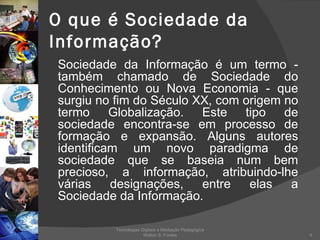 O que é Sociedade da Informação? Sociedade da Informação é um termo - também chamado de Sociedade do Conhecimento ou Nova Economia - que surgiu no fim do Século XX, com origem no termo Globalização. Este tipo de sociedade encontra-se em processo de formação e expansão. Alguns autores identificam um novo paradigma de sociedade que se baseia num bem precioso, a informação, atribuindo-lhe várias designações, entre elas a Sociedade da Informação. Tecnologias Digitais e Mediação Pedagógica Welton S. Fontes 