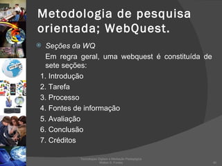Metodologia de pesquisa orientada; WebQuest. Seções da WQ Em regra geral, uma webquest é constituída de sete seções: 1. Introdução 2. Tarefa 3. Processo 4. Fontes de informação 5. Avaliação 6. Conclusão 7. Créditos Tecnologias Digitais e Mediação Pedagógica Welton S. Fontes 