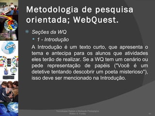 Metodologia de pesquisa orientada; WebQuest. Seções da WQ 1 - Introdução A Introdução é um texto curto, que apresenta o tema e antecipa para os alunos que atividades eles terão de realizar. Se a WQ tem um cenário ou pede representação de papéis ("Você é um detetive tentando descobrir um poeta misterioso"), isso deve ser mencionado na Introdução. Tecnologias Digitais e Mediação Pedagógica Welton S. Fontes 