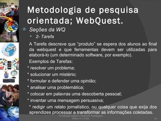 Metodologia de pesquisa orientada; WebQuest. Seções da WQ 2- Tarefa A Tarefa descreve que “produto” se espera dos alunos ao final da webquest e que ferramentas devem ser utilizadas para elaborá-lo (um determinado software, por exemplo). Exemplos de Tarefas: * resolver um problema; * solucionar um mistério; * formular e defender uma opinião; * analisar uma problemática; * colocar em palavras uma descoberta pessoal; * inventar uma mensagem persuasiva; * redigir um relato jornalístico, ou qualquer coisa que exija dos aprendizes processar e transformar as informações coletadas. Tecnologias Digitais e Mediação Pedagógica Welton S. Fontes 