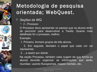 Metodologia de pesquisa orientada; WebQuest. Seções da WQ 3 - Processo O Processo deve apresentar os passos que os alunos terão de percorrer para desenvolver a Tarefa. Quanto mais detalhado for o processo, melhor. Exemplo:   1. Primeiro, formem grupos de três alunos.   2. Em seguida, decidam o papel que cada um vai representar.   3. ...e assim por diante. Na seção Processo, também cabe sugerir de que forma os alunos deverão organizar as informações que serão reunidas: usando fluxogramas, mapas mentais, etc . Tecnologias Digitais e Mediação Pedagógica Welton S. Fontes 