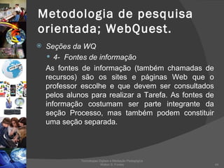 Metodologia de pesquisa orientada; WebQuest. Seções da WQ 4-  Fontes de informação As fontes de informação (também chamadas de recursos) são os sites e páginas Web que o professor escolhe e que devem ser consultados pelos alunos para realizar a Tarefa. As fontes de informação costumam ser parte integrante da seção Processo, mas também podem constituir uma seção separada. Tecnologias Digitais e Mediação Pedagógica Welton S. Fontes 