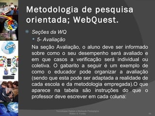 Metodologia de pesquisa orientada; WebQuest. Seções da WQ 5- Avaliação Na seção Avaliação, o aluno deve ser informado sobre como o seu desempenho será avaliado e em que casos a verificação será individual ou coletiva. O gabarito a seguir é um exemplo de como o educador pode organizar a avaliação (sendo que esta pode ser adaptada a realidade de cada escola e da metodologia empregada).O que aparece na tabela são instruções do que o professor deve escrever em cada coluna: Tecnologias Digitais e Mediação Pedagógica Welton S. Fontes 