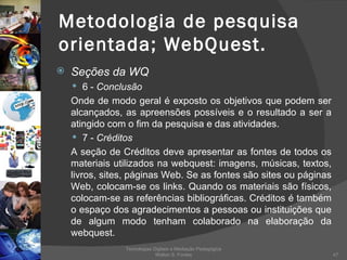 Metodologia de pesquisa orientada; WebQuest. Seções da WQ 6 -  Conclusão Onde de modo geral é exposto os objetivos que podem ser alcançados, as apreensões possíveis e o resultado a ser a atingido com o fim da pesquisa e das atividades. 7 -  Créditos A seção de Créditos deve apresentar as fontes de todos os materiais utilizados na webquest: imagens, músicas, textos, livros, sites, páginas Web. Se as fontes são sites ou páginas Web, colocam-se os links. Quando os materiais são físicos, colocam-se as referências bibliográficas. Créditos é também o espaço dos agradecimentos a pessoas ou instituições que de algum modo tenham colaborado na elaboração da webquest. Tecnologias Digitais e Mediação Pedagógica Welton S. Fontes 