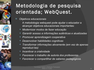 Metodologia de pesquisa orientada; WebQuest. Objetivos educacionais A metodologia webquest pode ajudar o educador a alcançar objetivos educacionais importantes: Modernizar modos de fazer educação Garantir acesso a informações autênticas e atualizadas Promover aprendizagem cooperativa Desenvolver habilidades cognitivas Transformar informações ativamente (em vez de apenas reproduzi-las) Incentivar a criatividade Favorecer o trabalho de autoria dos professores Favorecer o compartilhar de saberes pedagógicos . Tecnologias Digitais e Mediação Pedagógica Welton S. Fontes 