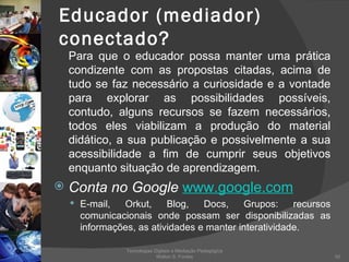Educador (mediador) conectado? Para que o educador possa manter uma prática condizente com as propostas citadas, acima de tudo se faz necessário a curiosidade e a vontade para explorar as possibilidades possíveis, contudo, alguns recursos se fazem necessários, todos eles viabilizam a produção do material didático, a sua publicação e possivelmente a sua acessibilidade a fim de cumprir seus objetivos enquanto situação de aprendizagem.  Conta no Google   www.google.com   E-mail, Orkut, Blog, Docs, Grupos: recursos comunicacionais onde possam ser disponibilizadas as informações, as atividades e manter interatividade. Tecnologias Digitais e Mediação Pedagógica Welton S. Fontes 
