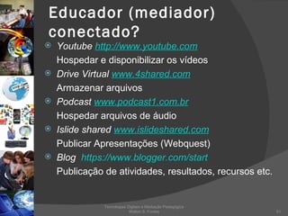 Educador (mediador) conectado? Youtube  http://www.youtube.com Hospedar e disponibilizar os vídeos Drive Virtual  www.4shared.com   Armazenar arquivos Podcast  www.podcast1.com.br     Hospedar arquivos de áudio Islide shared  www.islideshared.com Publicar Apresentações (Webquest) Blog  https://www.blogger.com/start Publicação de atividades, resultados, recursos etc. Tecnologias Digitais e Mediação Pedagógica Welton S. Fontes 