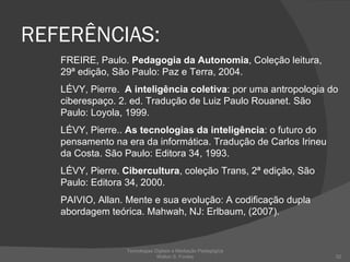 REFERÊNCIAS: FREIRE, Paulo.  Pedagogia da Autonomia , Coleção leitura, 29ª edição, São Paulo: Paz e Terra, 2004.  LÉVY, Pierre.  A inteligência coletiva : por uma antropologia do ciberespaço. 2. ed. Tradução de Luiz Paulo Rouanet. São Paulo: Loyola, 1999. LÉVY, Pierre..  As tecnologias da inteligência : o futuro do pensamento na era da informática. Tradução de Carlos Irineu da Costa. São Paulo: Editora 34, 1993. LÉVY, Pierre.  Cibercultura , coleção Trans, 2ª edição, São Paulo: Editora 34, 2000. PAIVIO, Allan. Mente e sua evolução: A codificação dupla abordagem teórica. Mahwah, NJ: Erlbaum, (2007). Tecnologias Digitais e Mediação Pedagógica Welton S. Fontes 