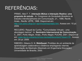REFERÊNCIAS: PRIMO, Alex F. T.  Interação Mútua e Interação Reativa: uma proposta de estudo  . In:  Congresso da Sociedade Brasileira de Estudos interdisciplinares em Comunicação , 21., 1998, Recife. Anais...Recife: UFPE, 1998. Disponível em:  http://usr.psico.ufrgs.br/~aprimo/pb/espiralpb.htm . Acesso em: 10 jul. 2009. RECUERO, Raquel da Cunha.  “ Comunidades Virtuais - uma abordagem teórica”. In:  Seminário Internacional de Comunicação , 5., 2001, Porto Alegre. Anais...Porto Alegre: PUCRS, 2001. Disponível em:  www.rau-tu.unicamp.br/nou-rau/ead/document/?down=79  .  Acesso em: 20 jul. 2009. RIBEIRO, Gilseno S. N.  WebQuest:  Protótipo de um ambiente de aprendizagem colaborativa a distância empregando internet .  Dissertação de Mestrado (Mestrado em Engenharia Educação). Universidade de Brasília, 2000.  Tecnologias Digitais e Mediação Pedagógica Welton S. Fontes 