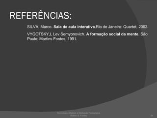 REFERÊNCIAS: SILVA, Marco.  Sala de aula interativa .Rio de Janeiro: Quartet, 2002. VYGOTSKY,L Lev Semyonovich.  A formação social da mente . São Paulo: Martins Fontes, 1991. Tecnologias Digitais e Mediação Pedagógica Welton S. Fontes 