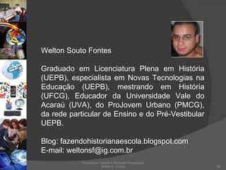 Tecnologias Digitais e Mediação Pedagógica Welton S. Fontes Welton Souto Fontes Graduado em Licenciatura Plena em História (UEPB), especialista em Novas Tecnologias na Educação (UEPB), mestrando em História (UFCG), Educador da Universidade Vale do Acaraú (UVA), do ProJovem Urbano (PMCG), da rede particular de Ensino e do Pré-Vestibular UEPB. Blog: fazendohistorianaescola.blogspot.com E-mail: weltonsf@ig.com.br 