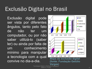 Exclusão Digital no Brasil Mapa da exclusão digital (fonte: Fundação Getúlio Vargas) Exclusão digital pode ser vista por diferentes ângulos, tanto pelo fato de não ter um computador, ou por não saber utilizá-lo (saber ler) ou ainda por falta de um conhecimento mínimo para manipular a tecnologia com a qual convive no dia-a-dia. Tecnologias Digitais e Mediação Pedagógica Welton S. Fontes 