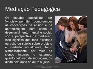 Mediação Pedagógica Os estudos postulados por Vygotsky permitem compreender as concepções de ensino e de aprendizagem, bem como o desenvolvimento mental e social, sob a perspectiva da mediação. Isso significa que toda atividade ou ação do sujeito sobre o objeto é mediada socialmente, tanto simbolicamente, por meio de signos internos e externos, quanto pelo uso da linguagem, ou ainda pela ação de outro sujeito.  Tecnologias Digitais e Mediação Pedagógica Welton S. Fontes 