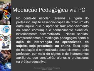 Mediação Pedagógica via PC No contexto escolar, teremos a figura do professor, sujeito essencial capaz de fazer um elo entre aquilo que o aprendiz traz (conhecimento do senso comum) e o conhecimento científico, historicamente sistematizado.  Nesse sentido, compreendemos a mediação pedagógica como a  ação de intervenção no aprendizado do sujeito, seja presencial ou online . Essa ação de mediação é concretizada essencialmente pelo professor, por meio de signos e de instrumentos auxiliares, que conduzirão alunos e professores na prática educativa. Tecnologias Digitais e Mediação Pedagógica Welton S. Fontes 