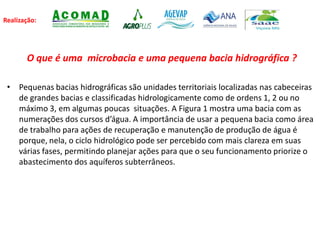 Realização:
O que é uma microbacia e uma pequena bacia hidrográfica ?
• Pequenas bacias hidrográficas são unidades territoriais localizadas nas cabeceiras
de grandes bacias e classificadas hidrologicamente como de ordens 1, 2 ou no
máximo 3, em algumas poucas situações. A Figura 1 mostra uma bacia com as
numerações dos cursos d’água. A importância de usar a pequena bacia como área
de trabalho para ações de recuperação e manutenção de produção de água é
porque, nela, o ciclo hidrológico pode ser percebido com mais clareza em suas
várias fases, permitindo planejar ações para que o seu funcionamento priorize o
abastecimento dos aquíferos subterrâneos.
 