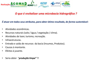 Realização:
O que é revitalizar uma microbacia hidrográfica ?
É atuar em todos seus atributos, para obter ótimo resultado, de forma sustentável:
• Atividades econômicas.
• Recursos naturais (solo / água / vegetação / clima).
• Atividades de lazer, turismo, recreação.
• Infraestruturas.
• Entrada e saída de recursos da bacia (Insumos, Produtos).
• Causas à montante.
• Efeitos à jusante.
• Seria obter “produção limpa” ?!
 