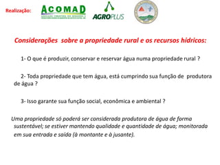 Realização:
Considerações sobre a propriedade rural e os recursos hídricos:
1- O que é produzir, conservar e reservar água numa propriedade rural ?
2- Toda propriedade que tem água, está cumprindo sua função de produtora
de água ?
3- Isso garante sua função social, econômica e ambiental ?
Uma propriedade só poderá ser considerada produtora de água de forma
sustentável; se estiver mantendo qualidade e quantidade de água; monitorada
em sua entrada e saída (à montante e à jusante).
 