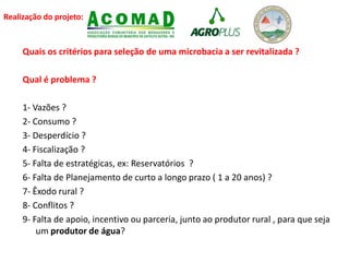 Realização do projeto:
Quais os critérios para seleção de uma microbacia a ser revitalizada ?
Qual é problema ?
1- Vazões ?
2- Consumo ?
3- Desperdício ?
4- Fiscalização ?
5- Falta de estratégicas, ex: Reservatórios ?
6- Falta de Planejamento de curto a longo prazo ( 1 a 20 anos) ?
7- Êxodo rural ?
8- Conflitos ?
9- Falta de apoio, incentivo ou parceria, junto ao produtor rural , para que seja
um produtor de água?
 