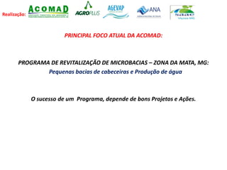 Realização:
PRINCIPAL FOCO ATUAL DA ACOMAD:
PROGRAMA DE REVITALIZAÇÃO DE MICROBACIAS – ZONA DA MATA, MG:
Pequenas bacias de cabeceiras e Produção de água
O sucesso de um Programa, depende de bons Projetos e Ações.
 