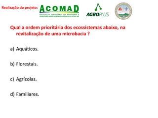 Realização do projeto:
Qual a ordem prioritária dos ecossistemas abaixo, na
revitalização de uma microbacia ?
a) Aquáticos.
b) Florestais.
c) Agrícolas.
d) Familiares.
 