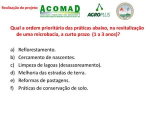 Realização do projeto:
Qual a ordem prioritária das práticas abaixo, na revitalização
de uma microbacia, a curto prazo (1 a 3 anos)?
a) Reflorestamento.
b) Cercamento de nascentes.
c) Limpeza de lagoas (desassoreamento).
d) Melhoria das estradas de terra.
e) Reformas de pastagens.
f) Práticas de conservação de solo.
 