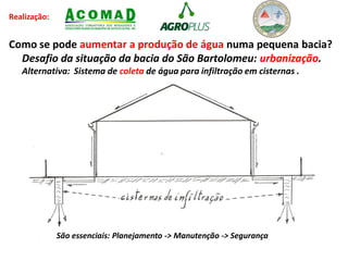 Realização:
Como se pode aumentar a produção de água numa pequena bacia?
Desafio da situação da bacia do São Bartolomeu: urbanização.
Alternativa: Sistema de coleta de água para infiltração em cisternas .
São essenciais: Planejamento -> Manutenção -> Segurança
 